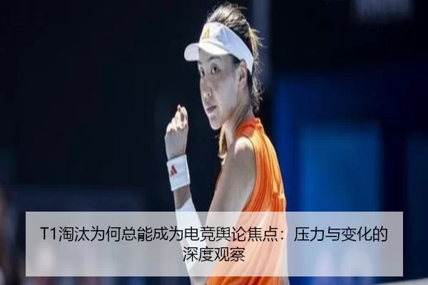 T1淘汰为何总能成为电竞舆论焦点：压力与变化的深度观察
