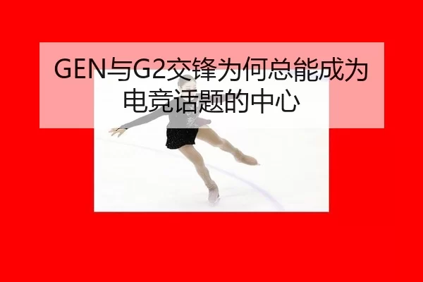 GEN与G2交锋为何总能成为电竞话题的中心